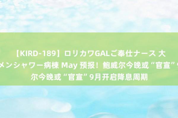 【KIRD-189】ロリカワGALご奉仕ナース 大量ぶっかけザーメンシャワー病棟 May 预报！鲍威尔今晚或“官宣”9月开启降息周期