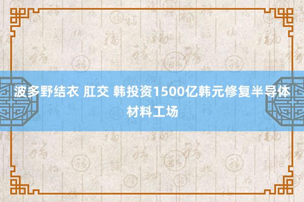 波多野结衣 肛交 韩投资1500亿韩元修复半导体材料工场