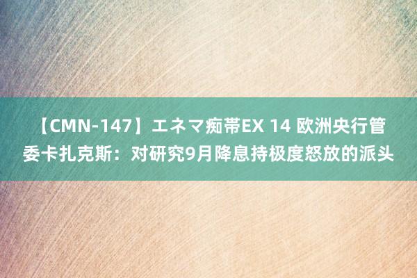 【CMN-147】エネマ痴帯EX 14 欧洲央行管委卡扎克斯：对研究9月降息持极度怒放的派头