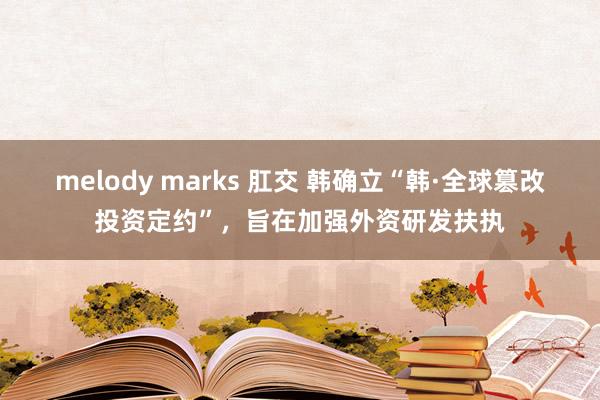 melody marks 肛交 韩确立“韩·全球篡改投资定约”，旨在加强外资研发扶执