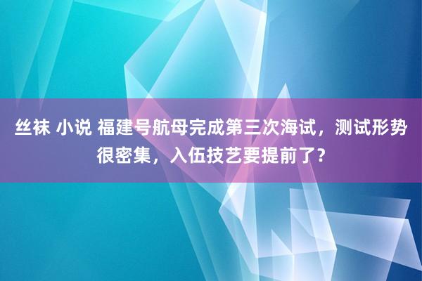 丝袜 小说 福建号航母完成第三次海试，测试形势很密集，入伍技艺要提前了？