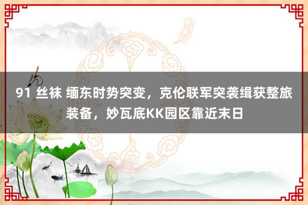 91 丝袜 缅东时势突变，克伦联军突袭缉获整旅装备，妙瓦底KK园区靠近末日