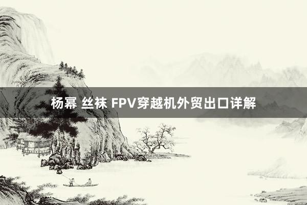 杨幂 丝袜 FPV穿越机外贸出口详解