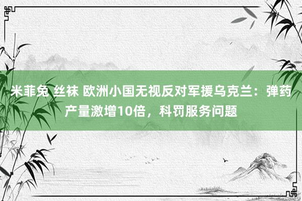 米菲兔 丝袜 欧洲小国无视反对军援乌克兰：弹药产量激增10倍，科罚服务问题