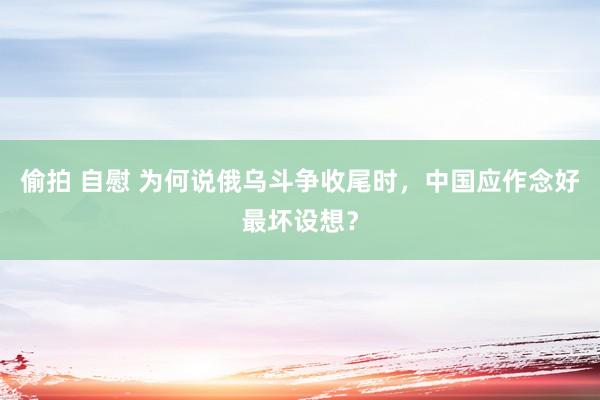 偷拍 自慰 为何说俄乌斗争收尾时，中国应作念好最坏设想？