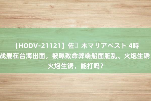 【HODV-21121】佐々木マリアベスト 4時間 好意思战舰在台海出面，被曝致命弊端船面脏乱、火炮生锈，能打吗？