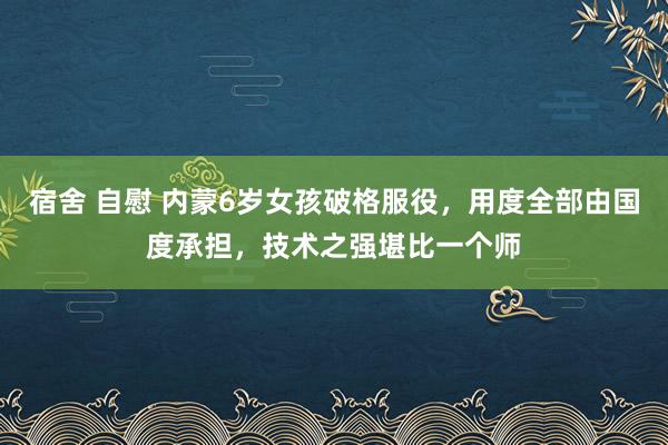 宿舍 自慰 内蒙6岁女孩破格服役，用度全部由国度承担，技术之强堪比一个师