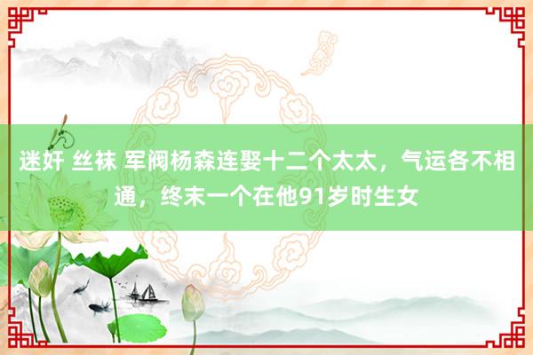 迷奸 丝袜 军阀杨森连娶十二个太太，气运各不相通，终末一个在他91岁时生女