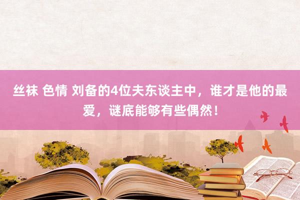 丝袜 色情 刘备的4位夫东谈主中，谁才是他的最爱，谜底能够有些偶然！