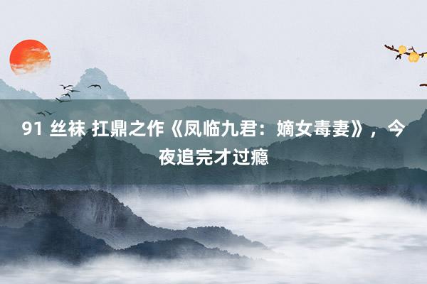 91 丝袜 扛鼎之作《凤临九君：嫡女毒妻》，今夜追完才过瘾