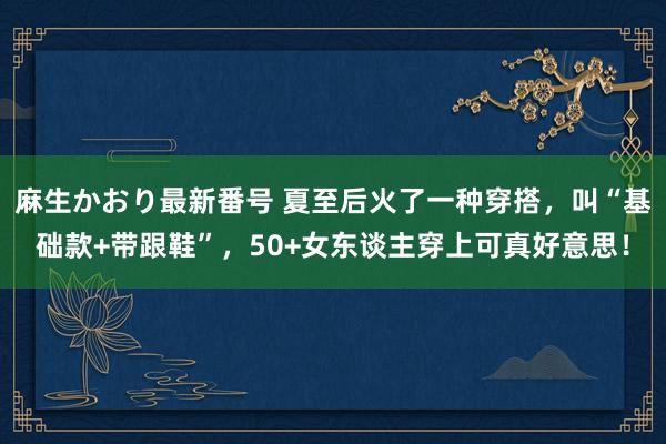 麻生かおり最新番号 夏至后火了一种穿搭，叫“基础款+带跟鞋”，50+女东谈主穿上可真好意思！