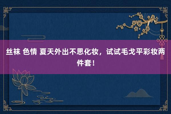 丝袜 色情 夏天外出不思化妆，试试毛戈平彩妆两件套！