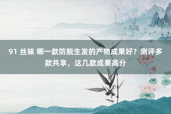 91 丝袜 哪一款防脱生发的产物成果好？测评多款共享，这几款成果高分