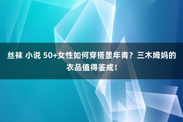 丝袜 小说 50+女性如何穿搭显年青？三木姆妈的衣品值得鉴戒！