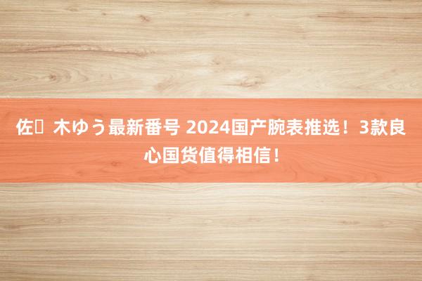 佐々木ゆう最新番号 2024国产腕表推选！3款良心国货值得相信！