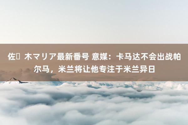 佐々木マリア最新番号 意媒：卡马达不会出战帕尔马，米兰将让他专注于米兰异日