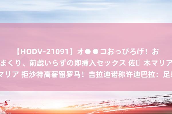 【HODV-21091】オ●●コおっぴろげ！お姉ちゃん 四六時中濡れまくり、前戯いらずの即挿入セックス 佐々木マリア 拒沙特高薪留罗马！吉拉迪诺称许迪巴拉：足球界的好意思好典范