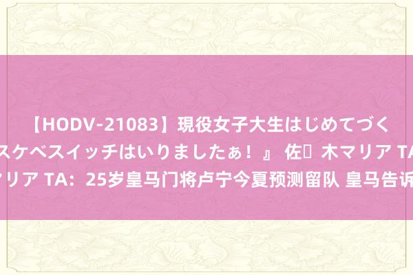 【HODV-21083】現役女子大生はじめてづくしのセックス 『私のドスケベスイッチはいりましたぁ！』 佐々木マリア TA：25岁皇马门将卢宁今夏预测留队 皇马告诉卢宁但愿他留住