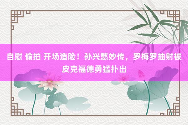 自慰 偷拍 开场造险！孙兴慜妙传，罗梅罗抽射被皮克福德勇猛扑出