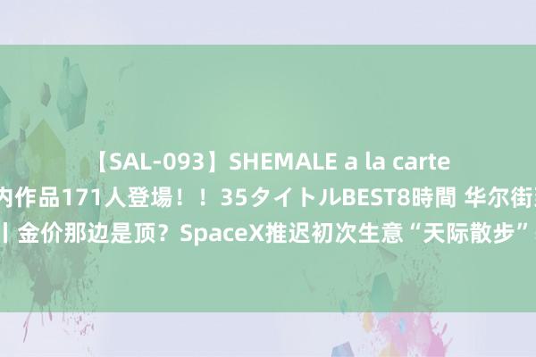 【SAL-093】SHEMALE a la carteの歴史 2008～2011 国内作品171人登場！！35タイトルBEST8時間 华尔街到陆家嘴精选丨金价那边是顶？SpaceX推迟初次生意“天际散步”辐射计较；软线耗尽迎更正 瑞银列吵嘴名单