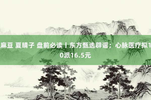 麻豆 夏晴子 盘前必读丨东方甄选辟谣；心脉医疗拟10派16.5元