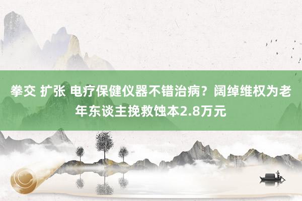 拳交 扩张 电疗保健仪器不错治病？阔绰维权为老年东谈主挽救蚀本2.8万元