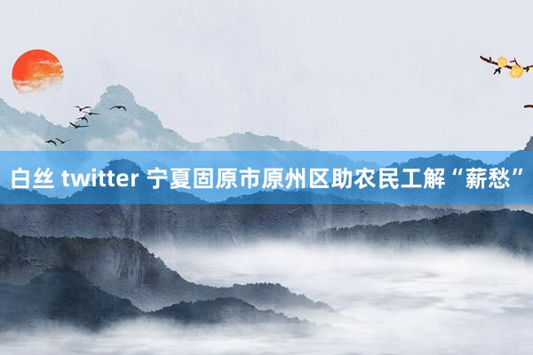 白丝 twitter 宁夏固原市原州区助农民工解“薪愁”