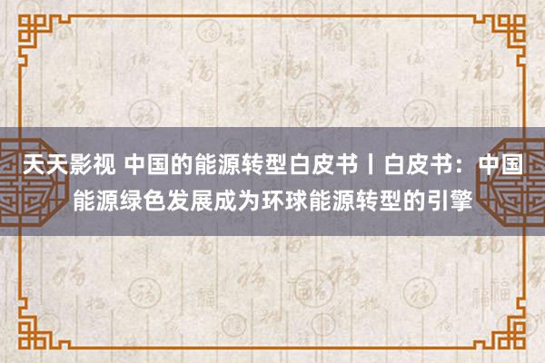 天天影视 中国的能源转型白皮书丨白皮书：中国能源绿色发展成为环球能源转型的引擎