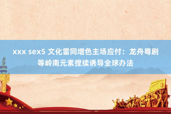 xxx sex5 文化雷同增色主场应付：龙舟粤剧等岭南元素捏续诱导全球办法