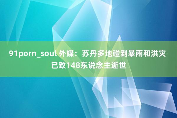 91porn_soul 外媒：苏丹多地碰到暴雨和洪灾 已致148东说念主逝世