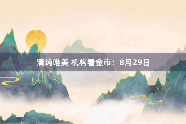 清纯唯美 机构看金市：8月29日