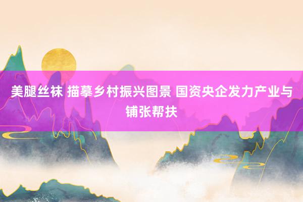 美腿丝袜 描摹乡村振兴图景 国资央企发力产业与铺张帮扶