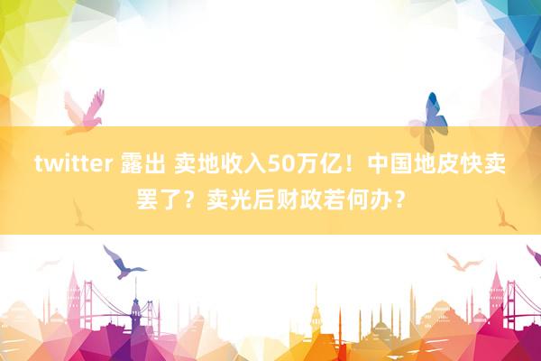 twitter 露出 卖地收入50万亿！中国地皮快卖罢了？卖光后财政若何办？