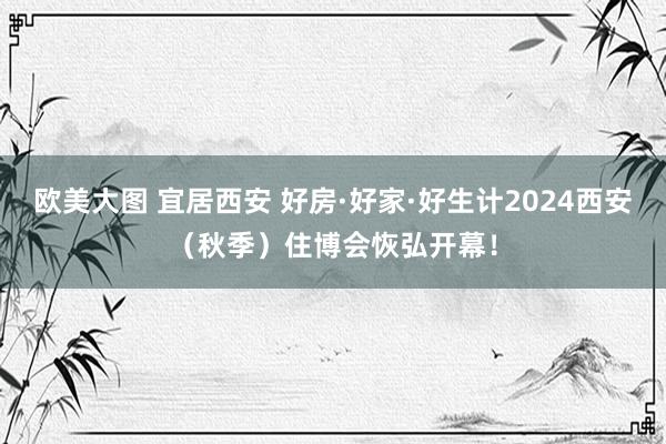 欧美大图 宜居西安 好房·好家·好生计2024西安（秋季）住博会恢弘开幕！