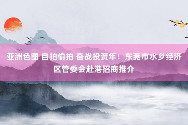 亚洲色图 自拍偷拍 奋战投资年！东莞市水乡经济区管委会赴港招商推介