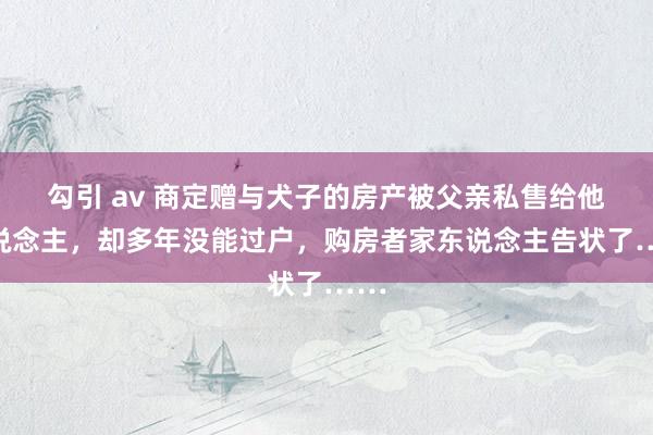 勾引 av 商定赠与犬子的房产被父亲私售给他东说念主，却多年没能过户，购房者家东说念主告状了……