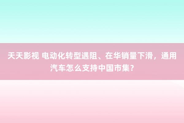 天天影视 电动化转型遇阻、在华销量下滑，通用汽车怎么支持中国市集？