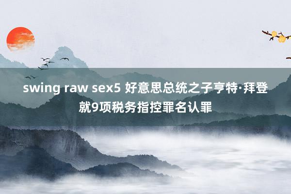 swing raw sex5 好意思总统之子亨特·拜登就9项税务指控罪名认罪