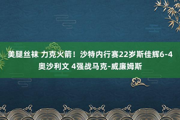 美腿丝袜 力克火箭！沙特内行赛22岁斯佳辉6-4奥沙利文 4强战马克-威廉姆斯