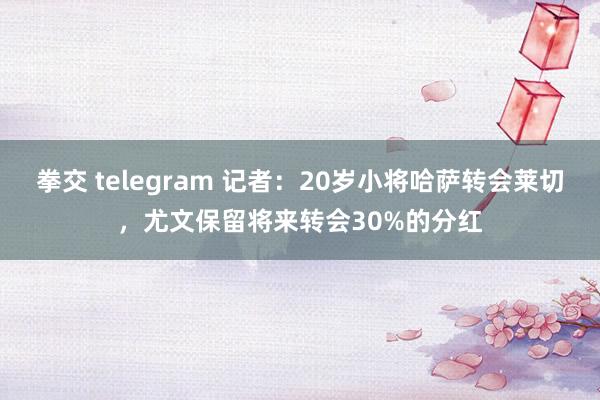 拳交 telegram 记者：20岁小将哈萨转会莱切，尤文保留将来转会30%的分红