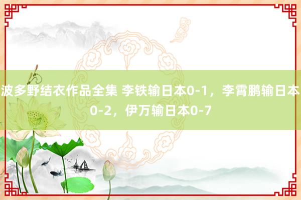 波多野结衣作品全集 李铁输日本0-1，李霄鹏输日本0-2，伊万输日本0-7