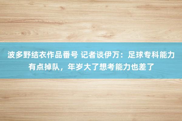 波多野结衣作品番号 记者谈伊万：足球专科能力有点掉队，年岁大了想考能力也差了