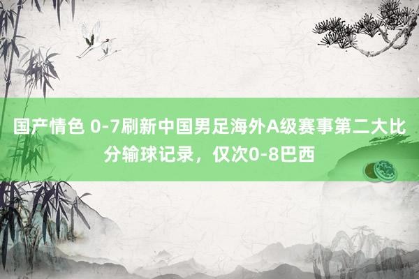 国产情色 0-7刷新中国男足海外A级赛事第二大比分输球记录，仅次0-8巴西