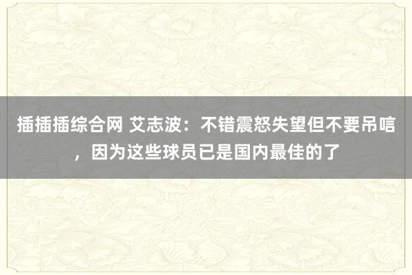 插插插综合网 艾志波：不错震怒失望但不要吊唁，因为这些球员已是国内最佳的了