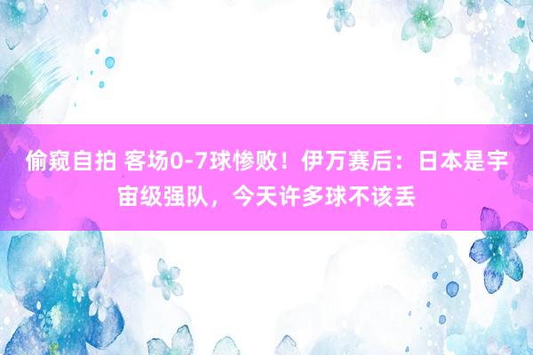 偷窥自拍 客场0-7球惨败！伊万赛后：日本是宇宙级强队，今天许多球不该丢