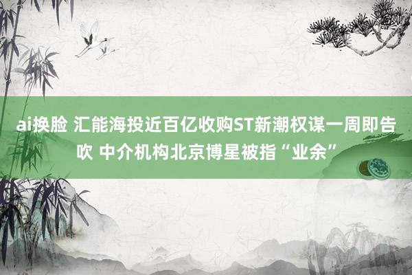 ai换脸 汇能海投近百亿收购ST新潮权谋一周即告吹 中介机构北京博星被指“业余”