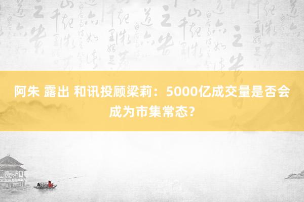 阿朱 露出 和讯投顾梁莉：5000亿成交量是否会成为市集常态？