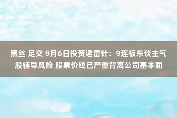 黑丝 足交 9月6日投资避雷针：9连板东谈主气股辅导风险 股票价钱已严重背离公司基本面