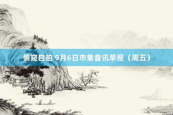 偷窥自拍 9月6日市集音讯早报（周五）