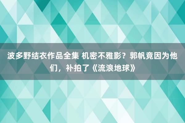 波多野结衣作品全集 机密不雅影？郭帆竟因为他们，补拍了《流浪地球》